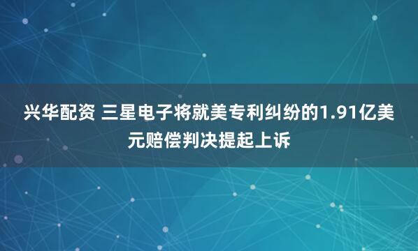 兴华配资 三星电子将就美专利纠纷的1.91亿美元赔偿判决提起上诉