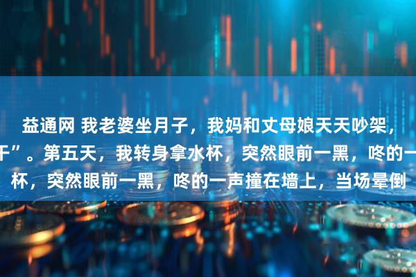 益通网 我老婆坐月子，我妈和丈母娘天天吵架，我夹在中间当“夹心饼干”。第五天，我转身拿水杯，突然眼前一黑，咚的一声撞在墙上，当场晕倒