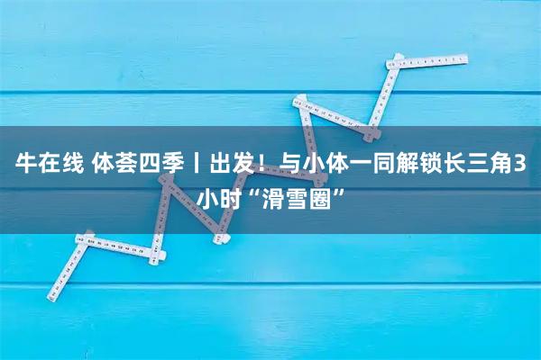 牛在线 体荟四季丨出发！与小体一同解锁长三角3小时“滑雪圈”