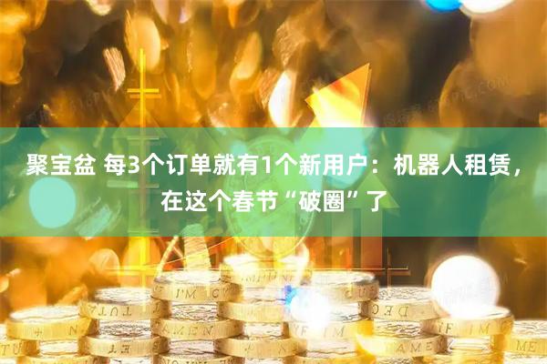 聚宝盆 每3个订单就有1个新用户：机器人租赁，在这个春节“破圈”了