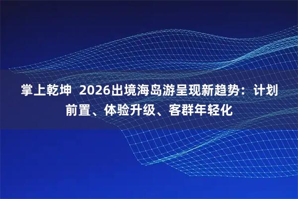 掌上乾坤 2026出境海岛游呈现新趋势:计划前置、体验升级、客群年轻化