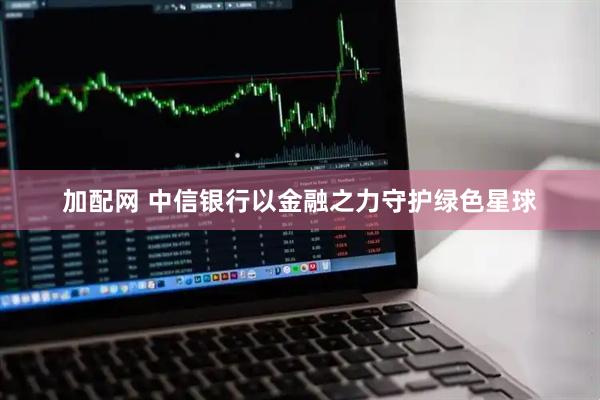 加配网 中信银行以金融之力守护绿色星球