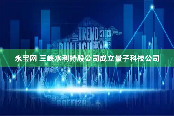 永宝网 三峡水利持股公司成立量子科技公司