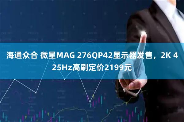 海通众合 微星MAG 276QP42显示器发售,2K 425Hz高刷定价2199元